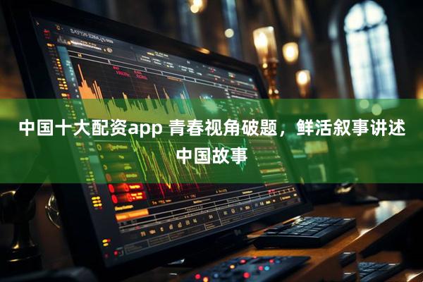 中国十大配资app 青春视角破题，鲜活叙事讲述中国故事